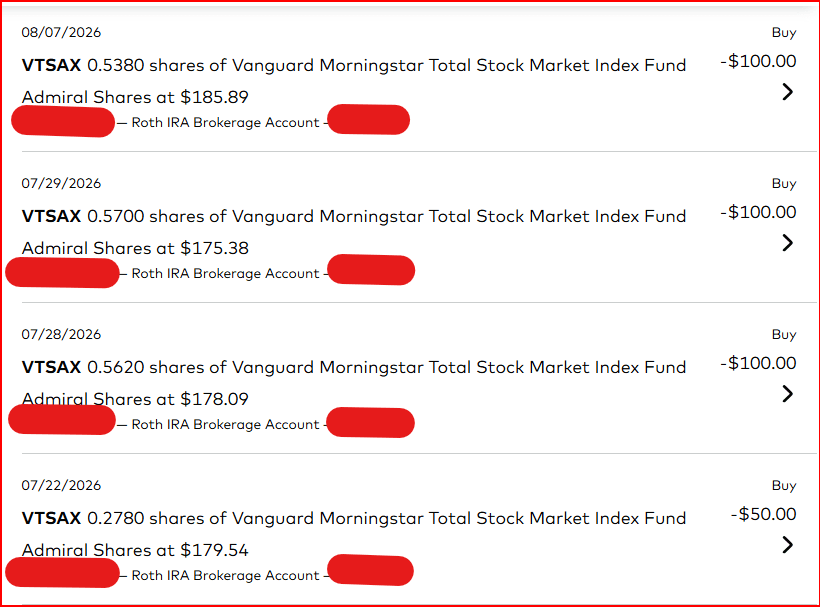 Sample of four Vanguard Roth IRA Brokerage Account Buy transactions for VTSAX. Dates 08/07/2026, 07/29/2026, 07/28/2026, and 07/22/2026. Three buys of 100 dollars and one of 50 dollars. Name and account number are covered with red redaction marks. Roth IRA Brokerage Account remains visible.